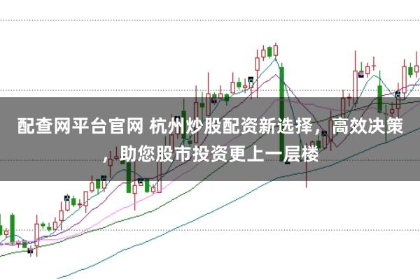 配查网平台官网 杭州炒股配资新选择，高效决策，助您股市投资更上一层楼