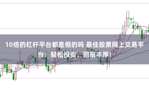 10倍的杠杆平台都是假的吗 最佳股票网上交易平台：轻松投资，回报丰厚！