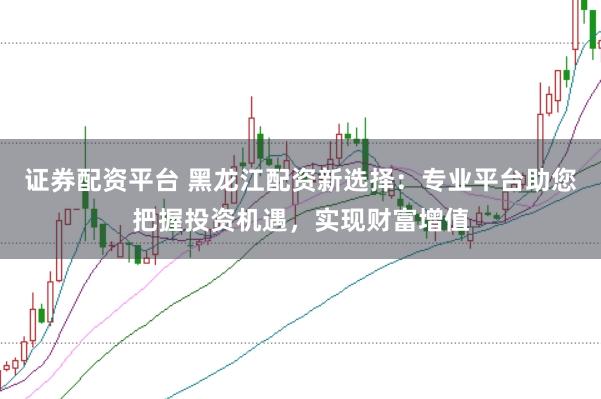 证券配资平台 黑龙江配资新选择：专业平台助您把握投资机遇，实现财富增值