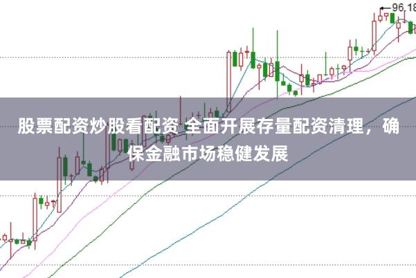 股票配资炒股看配资 全面开展存量配资清理，确保金融市场稳健发展