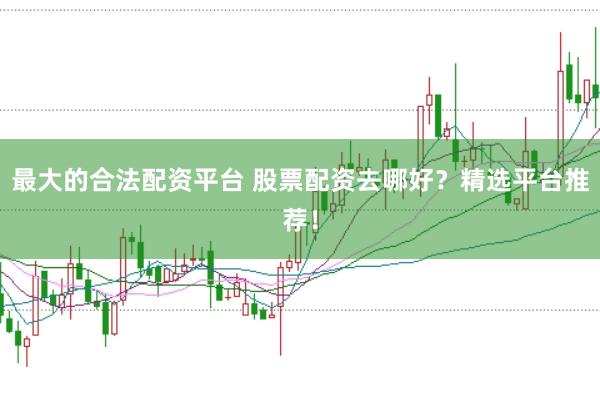 最大的合法配资平台 股票配资去哪好？精选平台推荐！
