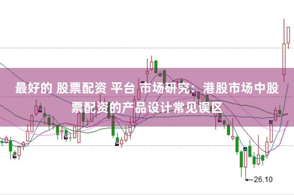 最好的 股票配资 平台 市场研究：港股市场中股票配资的产品设计常见误区