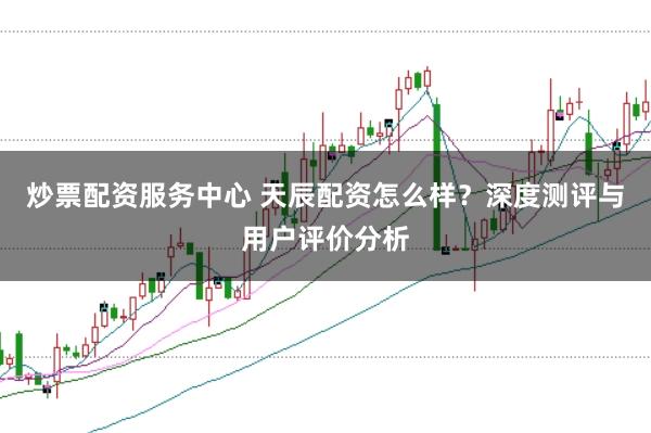 炒票配资服务中心 天辰配资怎么样？深度测评与用户评价分析