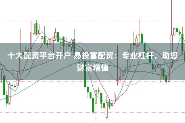 十大配资平台开户 易投富配资：专业杠杆，助您财富增值