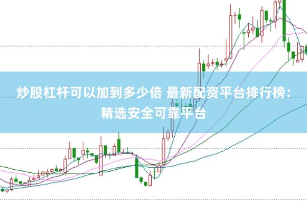 炒股杠杆可以加到多少倍 最新配资平台排行榜：精选安全可靠平台