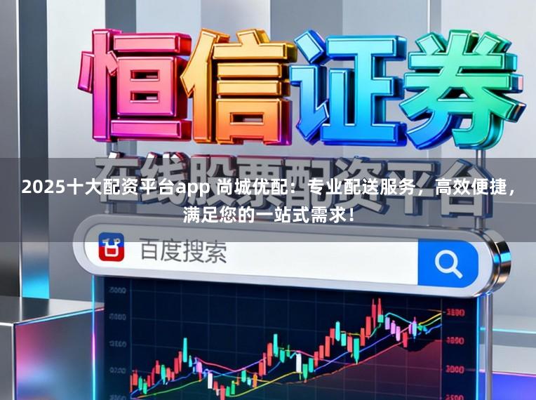 2025十大配资平台app 尚城优配：专业配送服务，高效便捷，满足您的一站式需求！