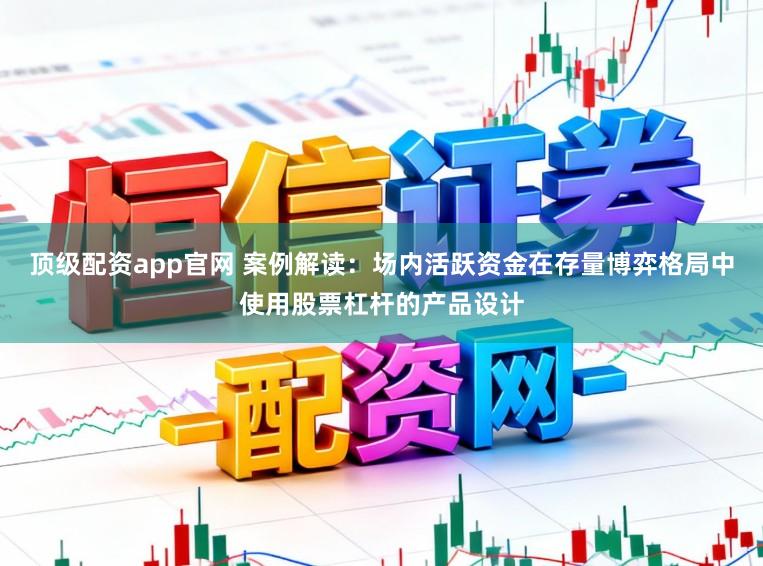 顶级配资app官网 案例解读：场内活跃资金在存量博弈格局中使用股票杠杆的产品设计