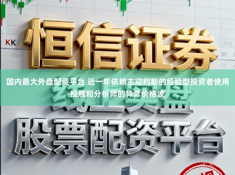 国内最大外盘配资平台 近一年依赖主观判断的经验型投资者使用投顾和分析师的异常价格波