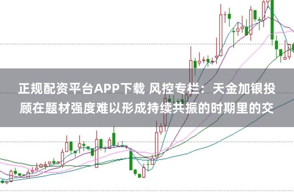 正规配资平台APP下载 风控专栏:天金加银投顾在题材强度难以形成持续共振的时期里的交