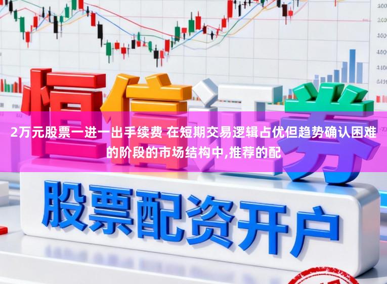 2万元股票一进一出手续费 在短期交易逻辑占优但趋势确认困难的阶段的市场结构中,推荐的配