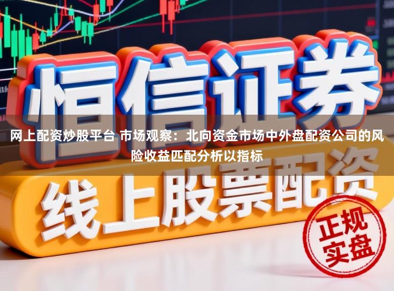 网上配资炒股平台 市场观察：北向资金市场中外盘配资公司的风险收益匹配分析以指标