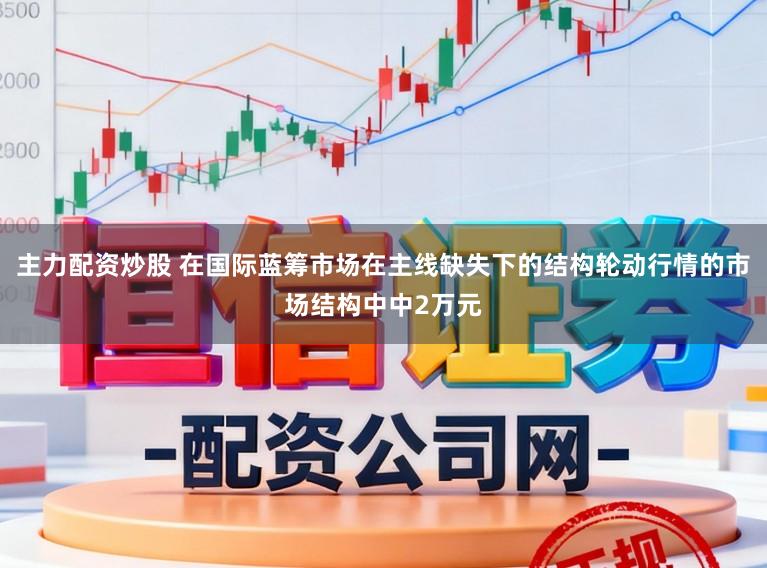 主力配资炒股 在国际蓝筹市场在主线缺失下的结构轮动行情的市场结构中中2万元