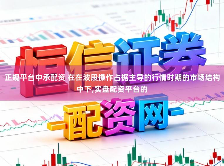 正规平台中承配资 在在波段操作占据主导的行情时期的市场结构中下,实盘配资平台的