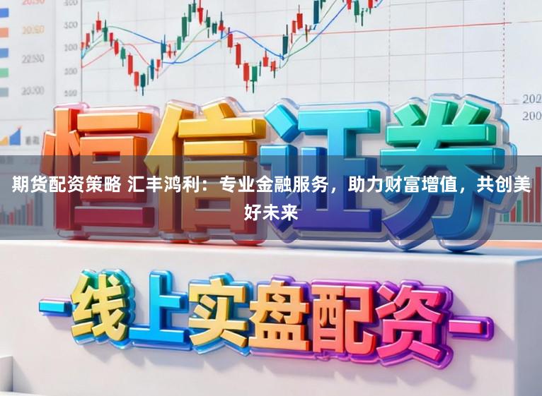 期货配资策略 汇丰鸿利：专业金融服务，助力财富增值，共创美好未来