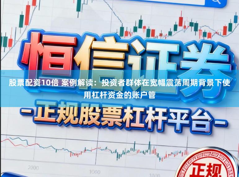 股票配资10倍 案例解读:投资者群体在宽幅震荡周期背景下使用杠杆资金的账户管