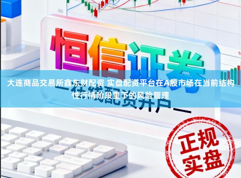大连商品交易所鑫东财配资 实盘配资平台在A股市场在当前结构性行情阶段里下的风险管理