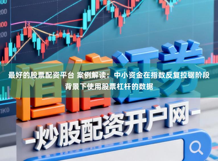 最好的股票配资平台 案例解读：中小资金在指数反复拉锯阶段背景下使用股票杠杆的数据