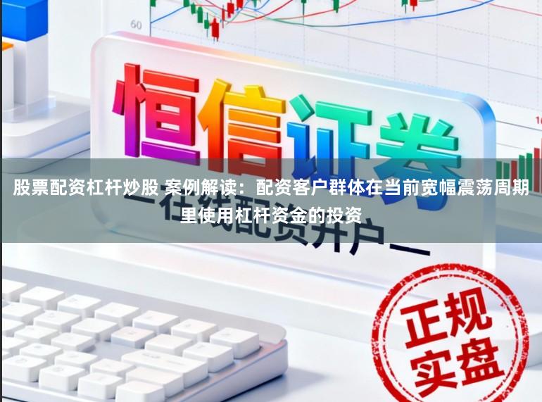 股票配资杠杆炒股 案例解读：配资客户群体在当前宽幅震荡周期里使用杠杆资金的投资