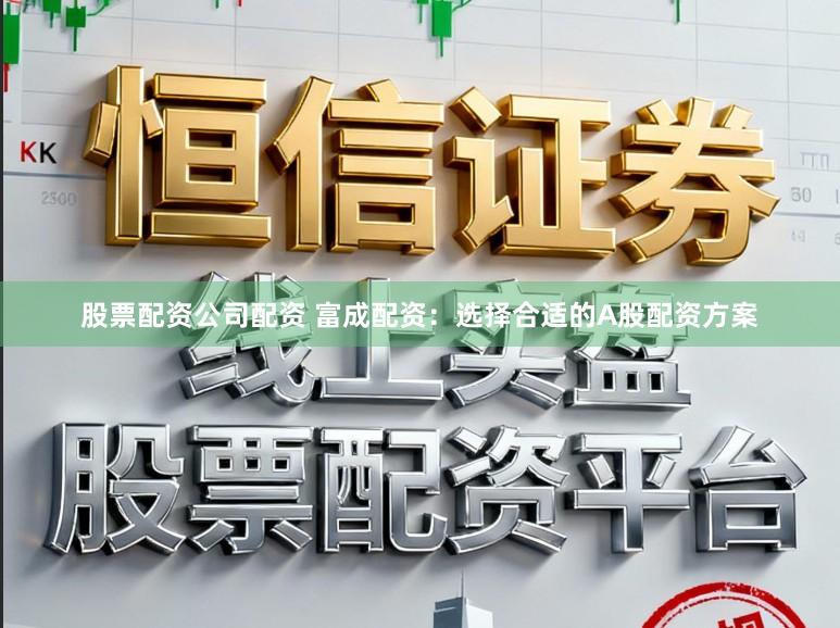 股票配资公司配资 富成配资：选择合适的A股配资方案